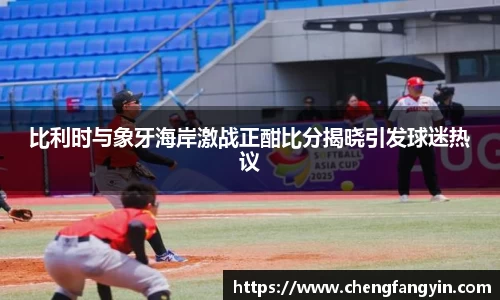 比利时与象牙海岸激战正酣比分揭晓引发球迷热议